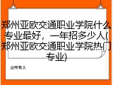 郑州亚欧交通职业学院什么专业最好，一年招多少人(郑州亚欧交通职业学院热门专业)