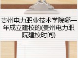 贵州电力职业技术学院哪一年成立建校的(贵州电力职院建校时间)