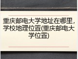 重庆邮电大学地址在哪里，学校地理位置(重庆邮电大学位置)