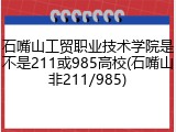 石嘴山工贸职业技术学院是不是211或985高校(石嘴山非211/985)