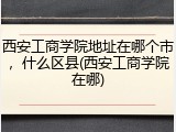 西安工商学院地址在哪个市，什么区县(西安工商学院在哪)
