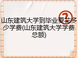 山东建筑大学到毕业要花多少学费(山东建筑大学学费总额)