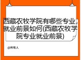 西藏农牧学院有哪些专业，就业前景如何(西藏农牧学院专业就业前景)