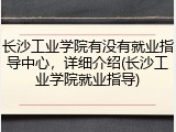 长沙工业学院有没有就业指导中心，详细介绍(长沙工业学院就业指导)