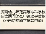 济南幼儿师范高等专科学校在读期间怎么申请助学贷款(济南幼专助学贷款申请)