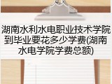 湖南水利水电职业技术学院到毕业要花多少学费(湖南水电学院学费总额)