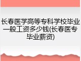 长春医学高等专科学校毕业一般工资多少钱(长春医专毕业薪资)