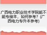 广西电力职业技术学院能不能专接本，如何参考？(广西电力专升本参考)