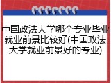 中国政法大学哪个专业毕业就业前景比较好(中国政法大学就业前景好的专业)
