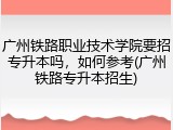广州铁路职业技术学院要招专升本吗，如何参考(广州铁路专升本招生)