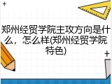 郑州经贸学院主攻方向是什么，怎么样(郑州经贸学院特色)