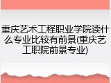 重庆艺术工程职业学院读什么专业比较有前景(重庆艺工职院前景专业)