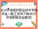 长沙环境保护职业技术学院毕业一般工资多少钱(长沙环保职院毕业薪资)