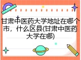 甘肃中医药大学地址在哪个市，什么区县(甘肃中医药大学在哪)