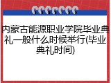内蒙古能源职业学院毕业典礼一般什么时候举行(毕业典礼时间)