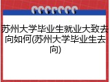 苏州大学毕业生就业大致去向如何(苏州大学毕业生去向)