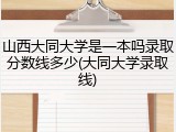 山西大同大学是一本吗录取分数线多少(大同大学录取线)