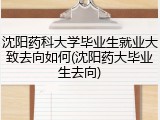 沈阳药科大学毕业生就业大致去向如何(沈阳药大毕业生去向)