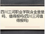 四川三河职业学院含金量量吗，值得报吗(四川三河值得报吗)