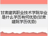 甘肃建筑职业技术学院毕业是什么学历有何优势(甘肃建院学历优势)