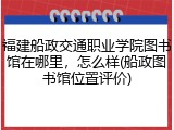 福建船政交通职业学院图书馆在哪里，怎么样(船政图书馆位置评价)