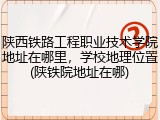 陕西铁路工程职业技术学院地址在哪里，学校地理位置(陕铁院地址在哪)