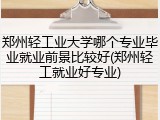 郑州轻工业大学哪个专业毕业就业前景比较好(郑州轻工就业好专业)