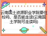 云南国土资源职业学院要住校吗，是否能走读(云南国土学院可走读吗)