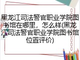黑龙江司法警官职业学院图书馆在哪里，怎么样(黑龙江司法警官职业学院图书馆位置评价)