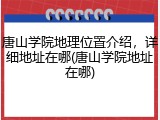 唐山学院地理位置介绍，详细地址在哪(唐山学院地址在哪)