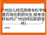 广州幼儿师范高等专科学校是否有在职研究生,报考条件如何(广州幼师在职研条件)