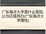 广东海洋大学是什么级别，公办还是民办(广东海洋大学属性)