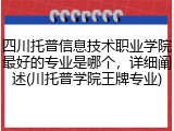 四川托普信息技术职业学院最好的专业是哪个，详细阐述(川托普学院王牌专业)