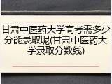 甘肃中医药大学高考需多少分能录取呢(甘肃中医药大学录取分数线)