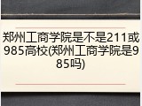 郑州工商学院是不是211或985高校(郑州工商学院是985吗)
