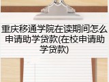 重庆移通学院在读期间怎么申请助学贷款(在校申请助学贷款)