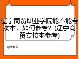 辽宁商贸职业学院能不能专接本，如何参考？(辽宁商贸专接本参考)