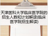 天津医科大学临床医学院的招生人数和计划解读(临床医学院招生解读)