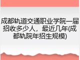 成都轨道交通职业学院一届招收多少人，最近几年(成都轨院年招生规模)
