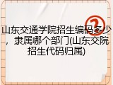 山东交通学院招生编码多少，隶属哪个部门(山东交院招生代码归属)