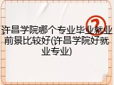 许昌学院哪个专业毕业就业前景比较好(许昌学院好就业专业)