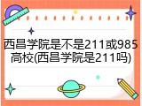 西昌学院是不是211或985高校(西昌学院是211吗)