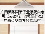广西英华国际职业学院自考可以去读吗，流程是什么(广西英华自考报名流程)