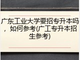 广东工业大学要招专升本吗，如何参考(广工专升本招生参考)