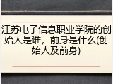 江苏电子信息职业学院的创始人是谁，前身是什么(创始人及前身)