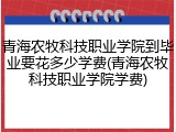 青海农牧科技职业学院到毕业要花多少学费(青海农牧科技职业学院学费)