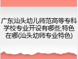 广东汕头幼儿师范高等专科学校专业开设有哪些,特色在哪(汕头幼师专业特色)