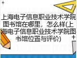 上海电子信息职业技术学院图书馆在哪里，怎么样(上海电子信息职业技术学院图书馆位置与评价)