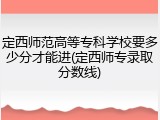 定西师范高等专科学校要多少分才能进(定西师专录取分数线)