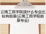 云南工商学院读什么专业比较有前景(云南工商学院前景专业)